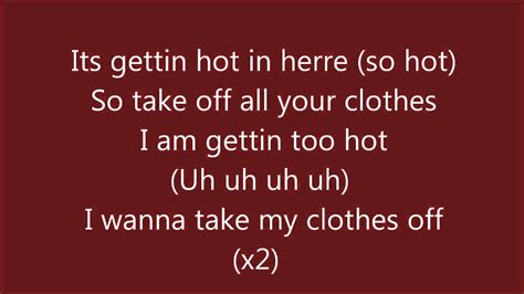 Its getting hot in here lyrics - It's gettin' hot in herre (so hot), so take off all your clothes I am, gettin' so hot, I wanna take my clothes off It's gettin' hot in herre (so hot), so take off all your clothes I am, gettin' so hot, I wanna take my clothes off Uh, uh, uh, let it hang all out Mix a little bit of ah, ah With a little bit of ah, ah (Let it just fall out) Give a ...
